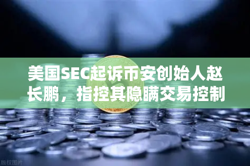 美国SEC起诉币安创始人赵长鹏，指控其隐瞒交易控制权，加密交易所监管风暴再起