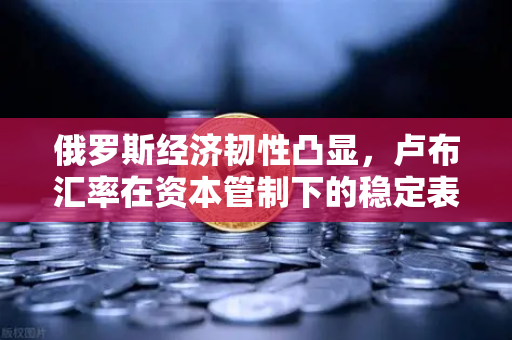 俄罗斯经济韧性凸显，卢布汇率在资本管制下的稳定表现与市场展望