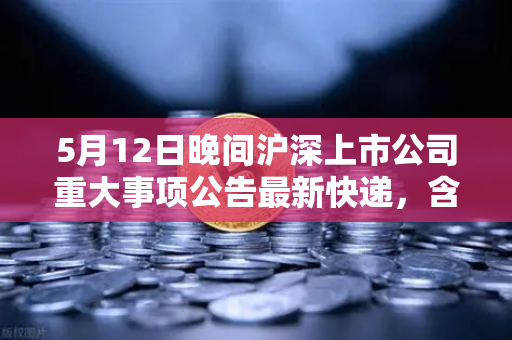 5月12日晚间沪深上市公司重大事项公告最新快递，含多家涉币概念股