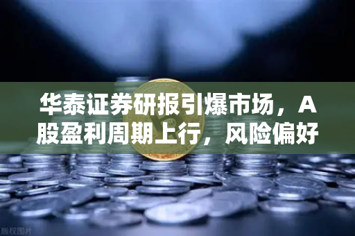 华泰证券研报引爆市场，A股盈利周期上行，风险偏好提升利好山寨季