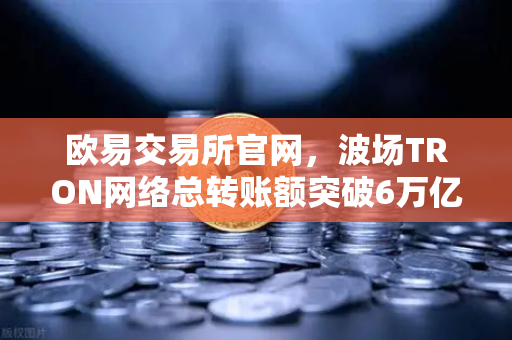 欧易交易所官网，波场TRON网络总转账额突破6万亿美元，USDT转账量居首引领全球加密生态