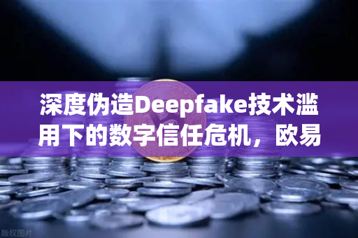 深度伪造Deepfake技术滥用下的数字信任危机，欧易交易所官网如何应对内容标识合规新挑战