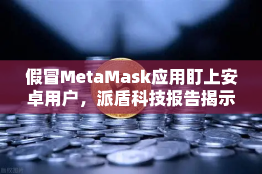 假冒MetaMask应用盯上安卓用户,派盾科技报告揭示安全危机,欧易交易所教你识别风险-第1张图片-欧易交易所 假冒MetaMask应用盯上安卓用户,派盾科技报告揭示安全危机,欧易交易所教你识别风险-第1张图片-欧易交易所