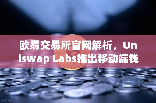 欧易交易所官网解析，Uniswap Labs推出移动端钱包应用，内置DApp浏览器重塑DeFi交互