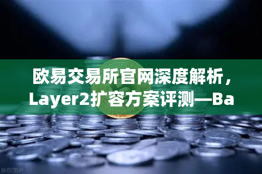 欧易交易所官网深度解析，Layer2扩容方案评测—Base链凭借Coinbase背景如何快速崛起