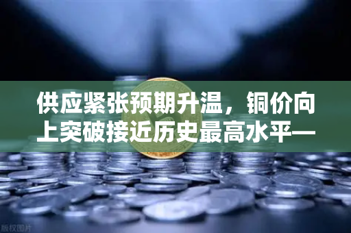 供应紧张预期升温，铜价向上突破接近历史最高水平—全球金属市场迎来铜时代新拐点