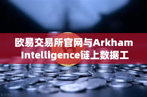 欧易交易所官网与Arkham Intelligence链上数据工具，可视化追踪资金流终极教程