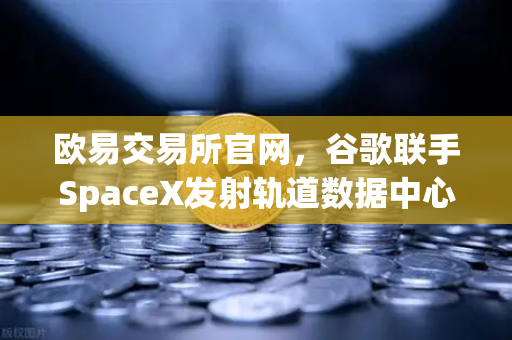 欧易交易所官网，谷歌联手SpaceX发射轨道数据中心，区块链交易格局将迎巨变？