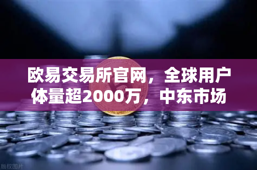 欧易交易所官网，全球用户体量超2000万，中东市场增长迅猛，数字资产交易新纪元