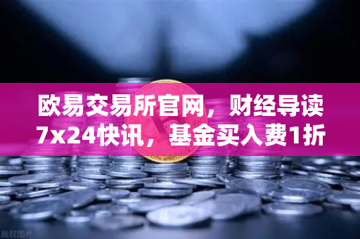 欧易交易所官网，财经导读7x24快讯，基金买入费1折起，省就赚的投资新机遇