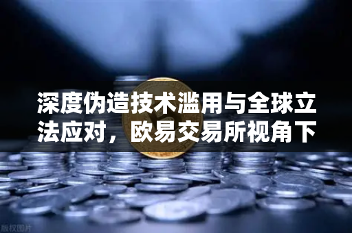深度伪造技术滥用与全球立法应对，欧易交易所视角下的数字内容标识新规