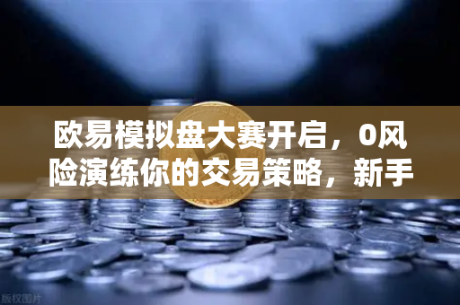欧易模拟盘大赛开启，0风险演练你的交易策略，新手进阶最佳路径-第1张图片-欧易交易所