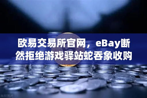 欧易交易所官网，eBay断然拒绝游戏驿站蛇吞象收购，555亿美元资金来源引爆质疑