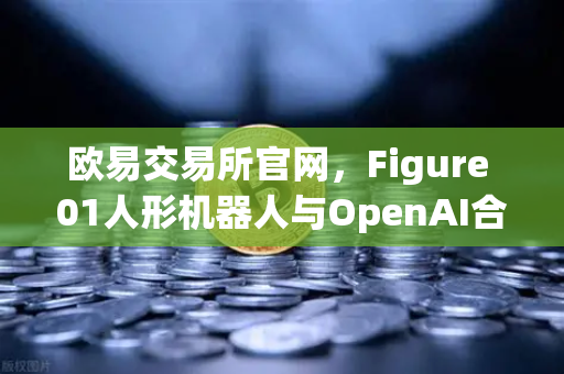 欧易交易所官网，Figure 01人形机器人与OpenAI合作，展现惊人对话能力