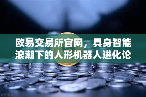 欧易交易所官网，具身智能浪潮下的人形机器人进化论-第1张图片-欧易交易所