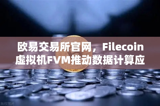 欧易交易所官网，Filecoin虚拟机FVM推动数据计算应用激增，重塑Web3生态格局