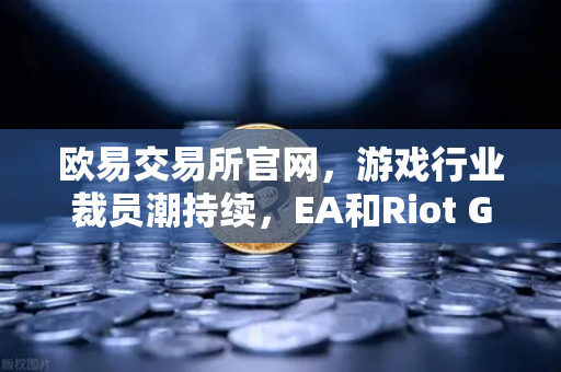 欧易交易所官网，游戏行业裁员潮持续，EA和Riot Games均宣布大规模裁员