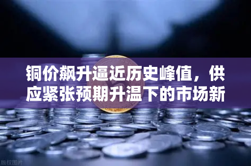 铜价飙升逼近历史峰值，供应紧张预期升温下的市场新格局