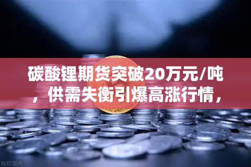 碳酸锂期货突破20万元/吨，供需失衡引爆高涨行情，投资者如何布局？