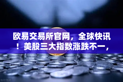 欧易交易所官网，全球快讯！美股三大指数涨跌不一，芯片、存储股普跌背后的市场逻辑