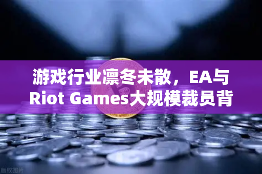 游戏行业凛冬未散，EA与Riot Games大规模裁员背后的转型阵痛