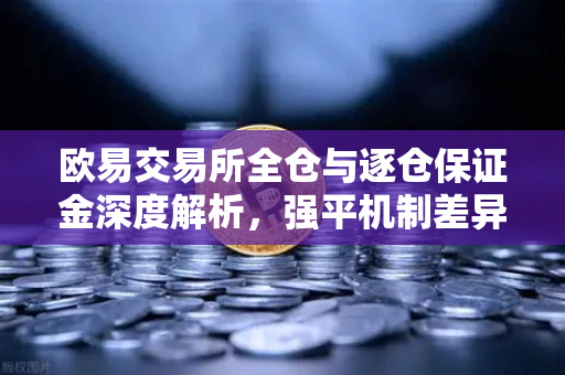 欧易交易所全仓与逐仓保证金深度解析，强平机制差异与实战策略
