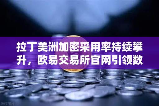 拉丁美洲加密采用率持续攀升，欧易交易所官网引领数字资产避险新浪潮