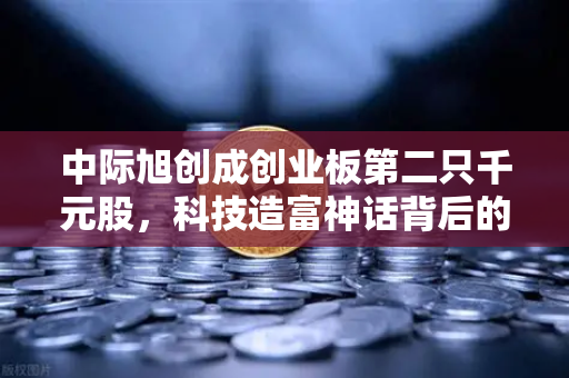 中际旭创成创业板第二只千元股，科技造富神话背后的投资逻辑与市场启示