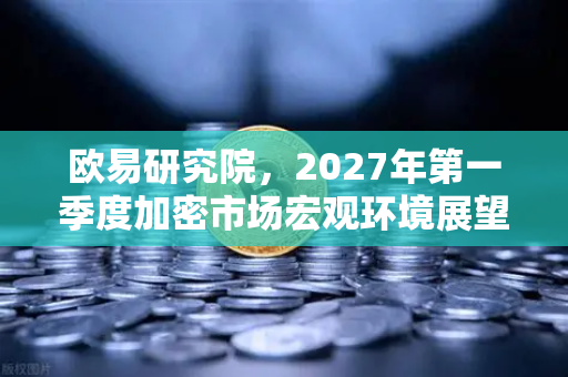 欧易研究院，2027年第一季度加密市场宏观环境展望