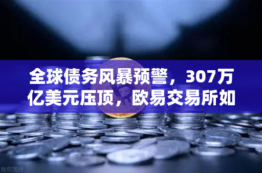 全球债务风暴预警，307万亿美元压顶，欧易交易所如何成为投资者的诺亚方舟？
