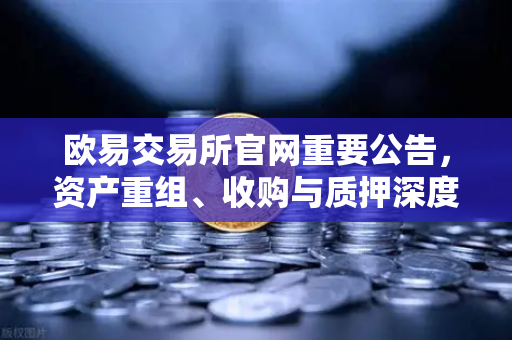 欧易交易所官网重要公告，资产重组、收购与质押深度解读-第1张图片-欧易交易所