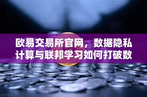 欧易交易所官网，数据隐私计算与联邦学习如何打破数据孤岛