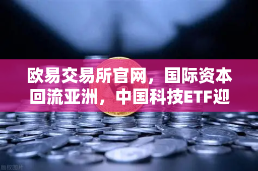 欧易交易所官网，国际资本回流亚洲，中国科技ETF迎布局良机