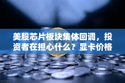 美股芯片板块集体回调，投资者在担心什么？显卡价格会反弹吗？