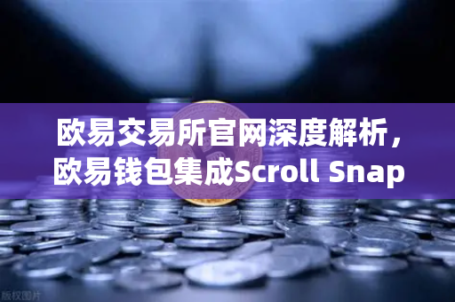 欧易交易所官网深度解析，欧易钱包集成Scroll Snap，体验基于zkEVM的Layer2创新