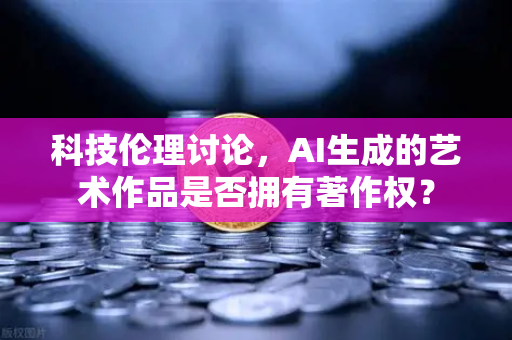 科技伦理讨论，AI生成的艺术作品是否拥有著作权？