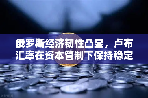 俄罗斯经济韧性凸显，卢布汇率在资本管制下保持稳定，欧易交易所为您解析全球金融趋势