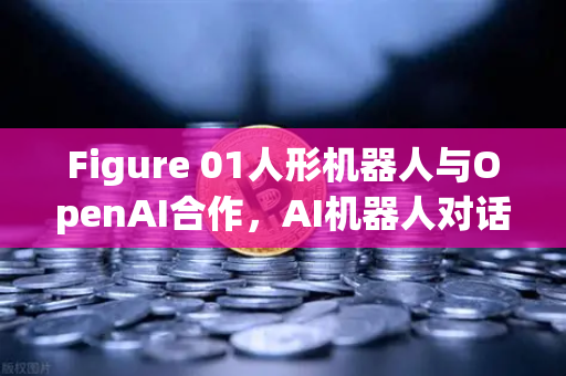 Figure 01人形机器人与OpenAI合作，AI机器人对话能力迎来革命性突破