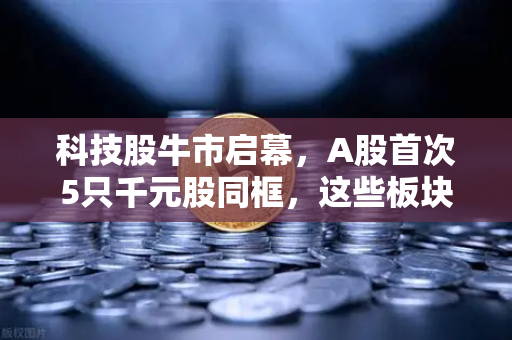 科技股牛市启幕，A股首次5只千元股同框，这些板块涌现最多