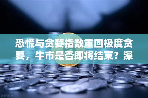 恐慌与贪婪指数重回极度贪婪，牛市是否即将结束？深度解读与未来研判