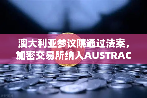 澳大利亚参议院通过法案，加密交易所纳入AUSTRAC监管，欧易交易所下载用户需关注合规新动态