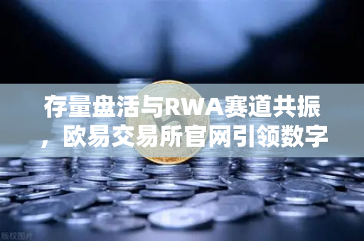 存量盘活与RWA赛道共振，欧易交易所官网引领数字资产新范式