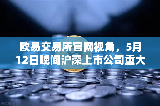 欧易交易所官网视角，5月12日晚间沪深上市公司重大事项公告最新快递，涉币概念股东态深度解析