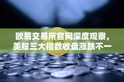欧易交易所官网深度观察，美股三大指数收盘涨跌不一，光通信、芯片板块回调对加密科技股的传导效应