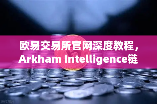 欧易交易所官网深度教程，Arkham Intelligence链上数据可视化追踪资金流向