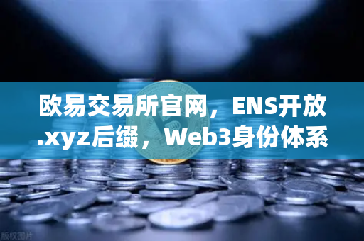 欧易交易所官网，ENS开放.xyz后缀，Web3身份体系迈向大众化新纪元