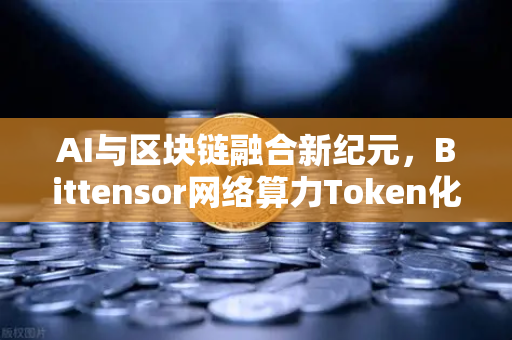 AI与区块链融合新纪元，Bittensor网络算力Token化模式如何引领Web3投资热潮