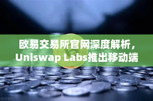 欧易交易所官网深度解析，Uniswap Labs推出移动端钱包应用，内置DApp浏览器引领DeFi新浪潮