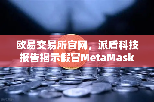 欧易交易所官网，派盾科技报告揭示假冒MetaMask应用对安卓用户的威胁与防护指南