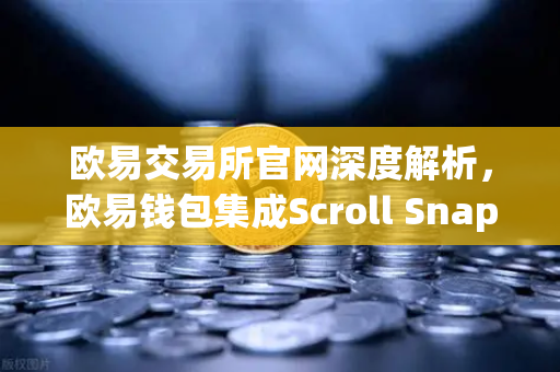 欧易交易所官网深度解析，欧易钱包集成Scroll Snap，体验基于zkEVM的Layer2革命